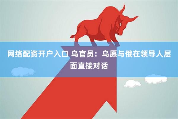 网络配资开户入口 乌官员：乌愿与俄在领导人层面直接对话
