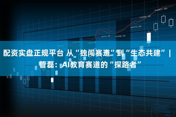 配资实盘正规平台 从“独闯赛道”到“生态共建” |   管磊：AI教育赛道的“探路者”