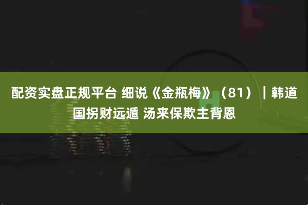 配资实盘正规平台 细说《金瓶梅》(81)|韩道国拐财远遁 汤来保欺主背恩