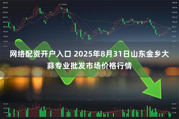 网络配资开户入口 2025年8月31日山东金乡大蒜专业批发市场价格行情