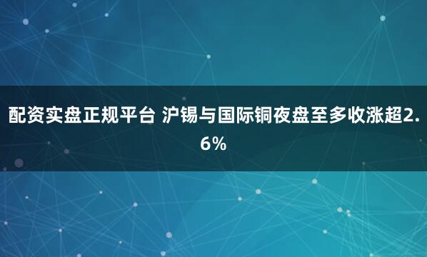 配资实盘正规平台 沪锡与国际铜夜盘至多收涨超2.6%