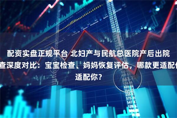 配资实盘正规平台 北妇产与民航总医院产后出院复查深度对比：宝宝检查、妈妈恢复评估，哪款更适配你？