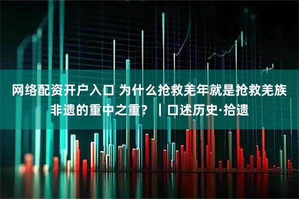 网络配资开户入口 为什么抢救羌年就是抢救羌族非遗的重中之重？｜口述历史·拾遗