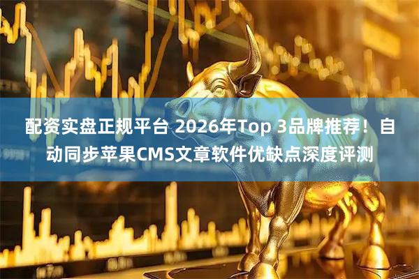 配资实盘正规平台 2026年Top 3品牌推荐！自动同步苹果CMS文章软件优缺点深度评测
