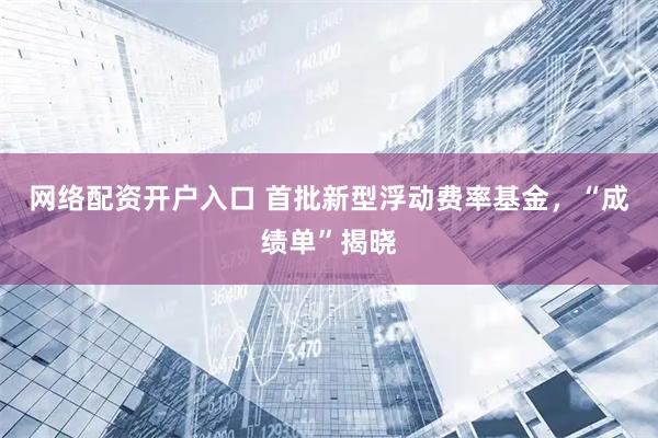 网络配资开户入口 首批新型浮动费率基金，“成绩单”揭晓