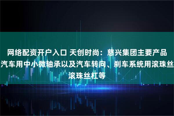 网络配资开户入口 天创时尚：慈兴集团主要产品覆盖汽车用中小微轴承以及汽车转向、刹车系统用滚珠丝杠等