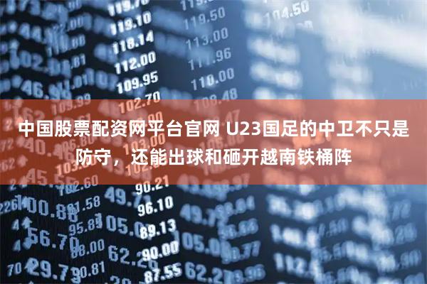 中国股票配资网平台官网 U23国足的中卫不只是防守，还能出球和砸开越南铁桶阵