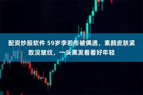 配资炒股软件 59岁李若彤被偶遇，素颜皮肤紧致没皱纹，一头黑发看着好年轻