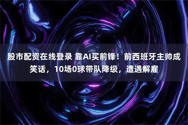 股市配资在线登录 靠AI买前锋！前西班牙主帅成笑话，10场0球带队降级，遭遇解雇