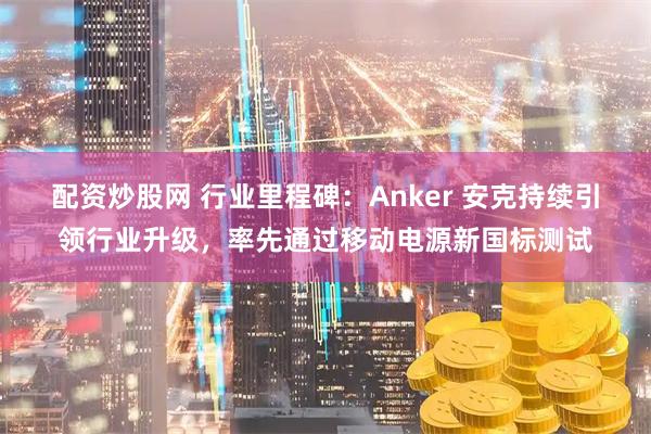配资炒股网 行业里程碑：Anker 安克持续引领行业升级，率先通过移动电源新国标测试