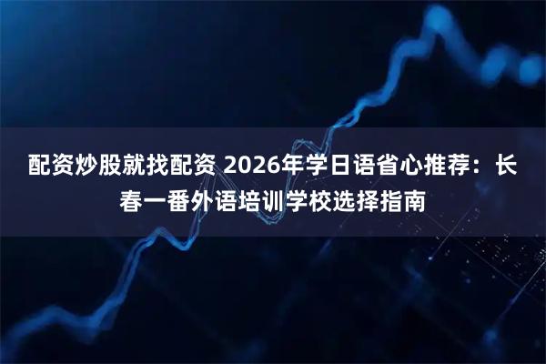 配资炒股就找配资 2026年学日语省心推荐：长春一番外语培训学校选择指南