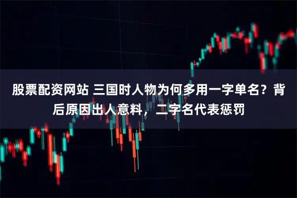 股票配资网站 三国时人物为何多用一字单名？背后原因出人意料，二字名代表惩罚