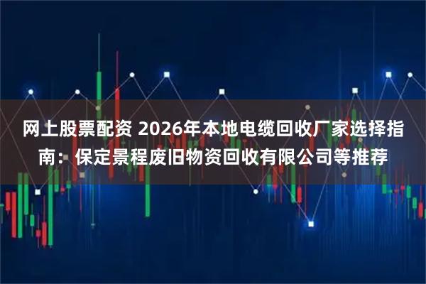 网上股票配资 2026年本地电缆回收厂家选择指南：保定景程废旧物资回收有限公司等推荐