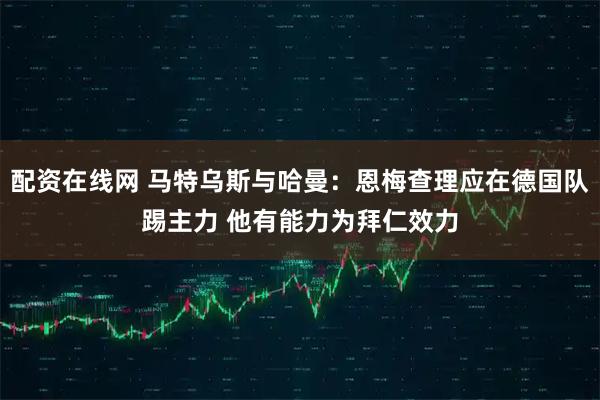 配资在线网 马特乌斯与哈曼：恩梅查理应在德国队踢主力 他有能力为拜仁效力