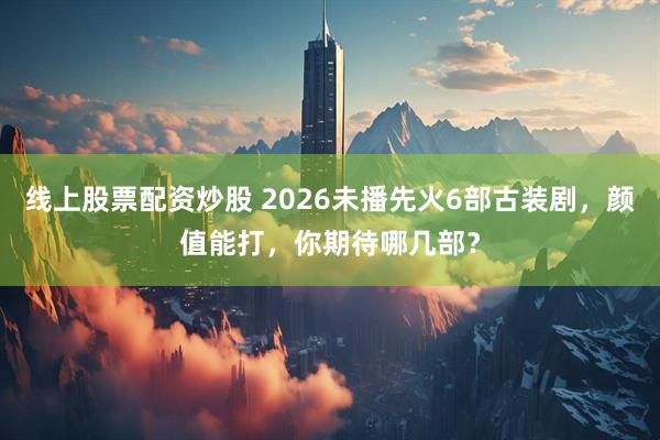 线上股票配资炒股 2026未播先火6部古装剧，颜值能打，你期待哪几部？