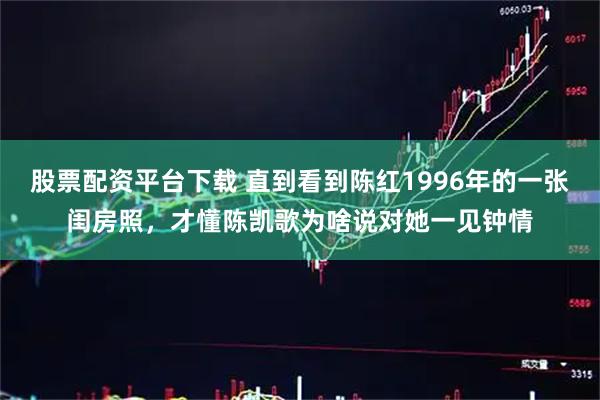 股票配资平台下载 直到看到陈红1996年的一张闺房照，才懂陈凯歌为啥说对她一见钟情