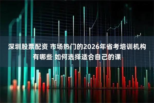 深圳股票配资 市场热门的2026年省考培训机构有哪些 如何选择适合自己的课