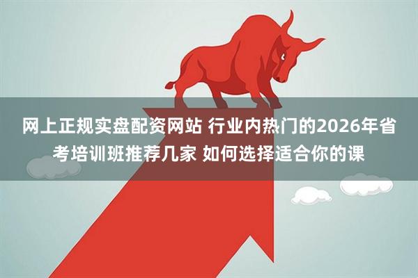 网上正规实盘配资网站 行业内热门的2026年省考培训班推荐几家 如何选择适合你的课