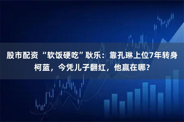 股市配资 “软饭硬吃”耿乐：靠孔琳上位7年转身柯蓝，今凭儿子翻红，他赢在哪？