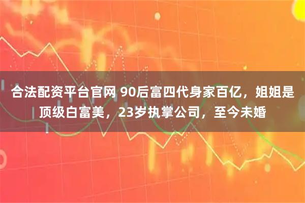 合法配资平台官网 90后富四代身家百亿，姐姐是顶级白富美，23岁执掌公司，至今未婚