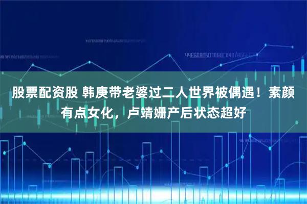 股票配资股 韩庚带老婆过二人世界被偶遇！素颜有点女化，卢靖姗产后状态超好