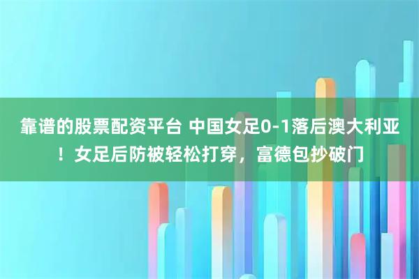 靠谱的股票配资平台 中国女足0-1落后澳大利亚！女足后防被轻松打穿，富德包抄破门