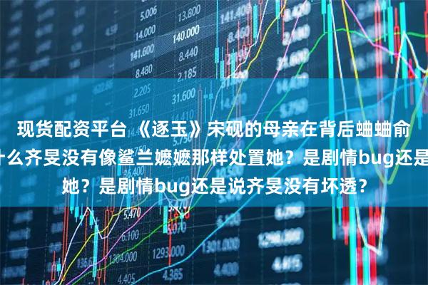 现货配资平台 《逐玉》宋砚的母亲在背后蛐蛐俞浅浅说坏话,为什么齐旻没有像鲨兰嬷嬷那样处置她?是剧情bug还是说齐旻没有坏透?