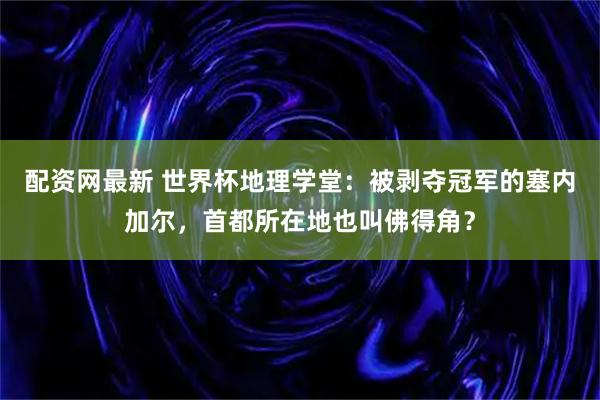 配资网最新 世界杯地理学堂:被剥夺冠军的塞内加尔,首都所在地也叫佛得角?