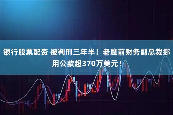 银行股票配资 被判刑三年半！老鹰前财务副总裁挪用公款超370万美元！