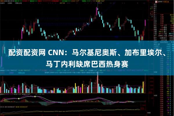 配资配资网 CNN：马尔基尼奥斯、加布里埃尔、马丁内利缺席巴西热身赛