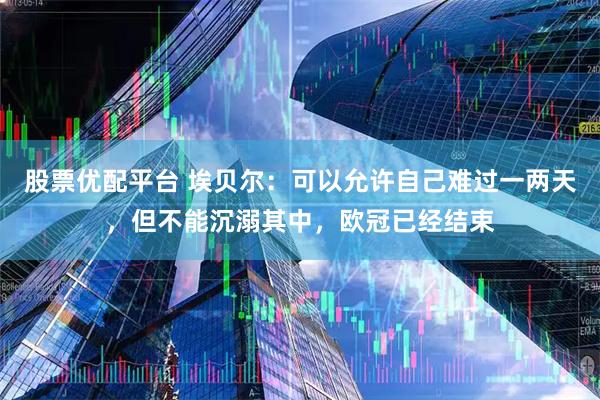 股票优配平台 埃贝尔：可以允许自己难过一两天，但不能沉溺其中，欧冠已经结束