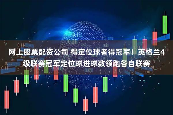 网上股票配资公司 得定位球者得冠军！英格兰4级联赛冠军定位球进球数领跑各自联赛