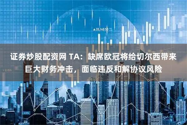 证券炒股配资网 TA：缺席欧冠将给切尔西带来巨大财务冲击，面临违反和解协议风险