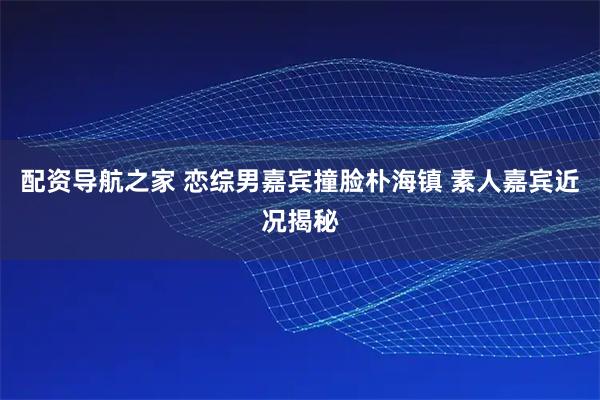 配资导航之家 恋综男嘉宾撞脸朴海镇 素人嘉宾近况揭秘