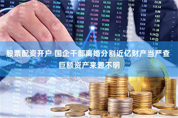 股票配资开户 国企干部离婚分割近亿财产当严查 巨额资产来源不明