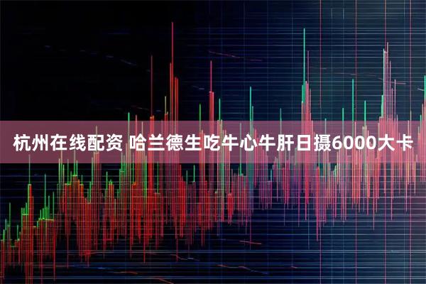 杭州在线配资 哈兰德生吃牛心牛肝日摄6000大卡