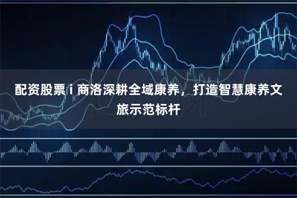 配资股票 i 商洛深耕全域康养，打造智慧康养文旅示范标杆