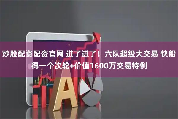 炒股配资配资官网 进了进了！六队超级大交易 快船得一个次轮+价值1600万交易特例