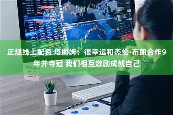 正规线上配资 塔图姆：很幸运和杰伦·布朗合作9年并夺冠 我们相互激励成就自己