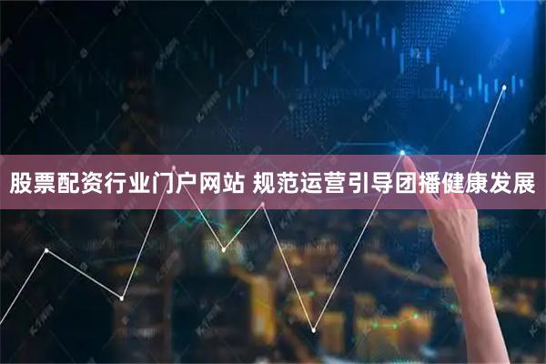 股票配资行业门户网站 规范运营引导团播健康发展