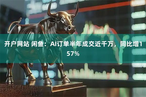 开户网站 闲鱼：AI订单半年成交近千万，同比增157%
