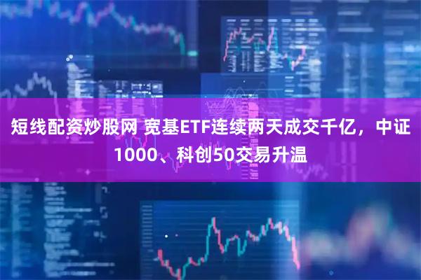 短线配资炒股网 宽基ETF连续两天成交千亿，中证1000、科创50交易升温