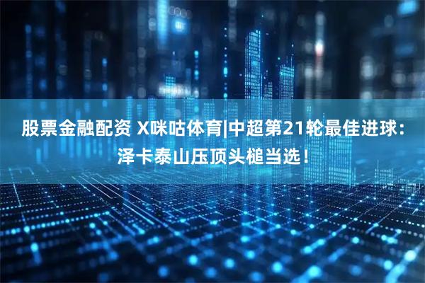 股票金融配资 X咪咕体育|中超第21轮最佳进球：泽卡泰山压顶头槌当选！