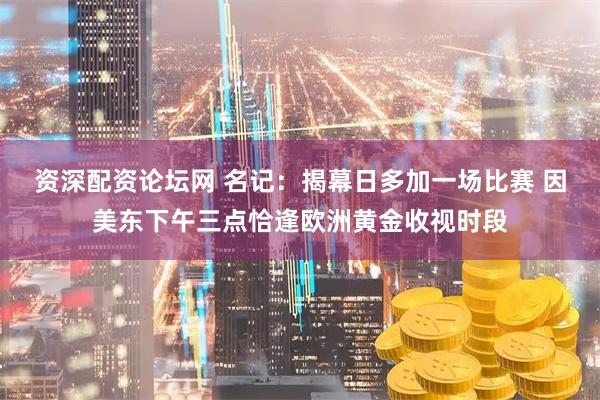 资深配资论坛网 名记:揭幕日多加一场比赛 因美东下午三点恰逢欧洲黄金收视时段
