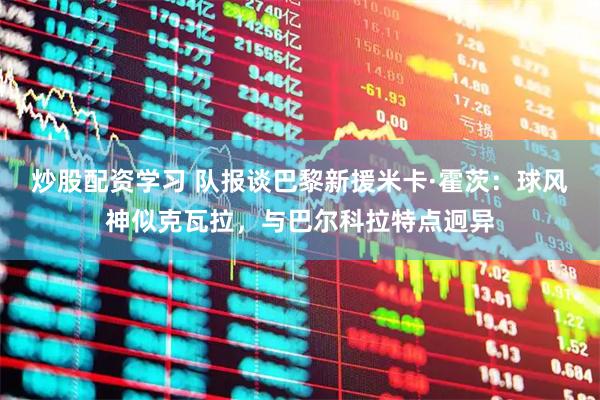 炒股配资学习 队报谈巴黎新援米卡·霍茨：球风神似克瓦拉，与巴尔科拉特点迥异