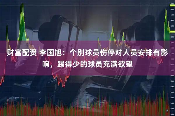 财富配资 李国旭：个别球员伤停对人员安排有影响，踢得少的球员充满欲望