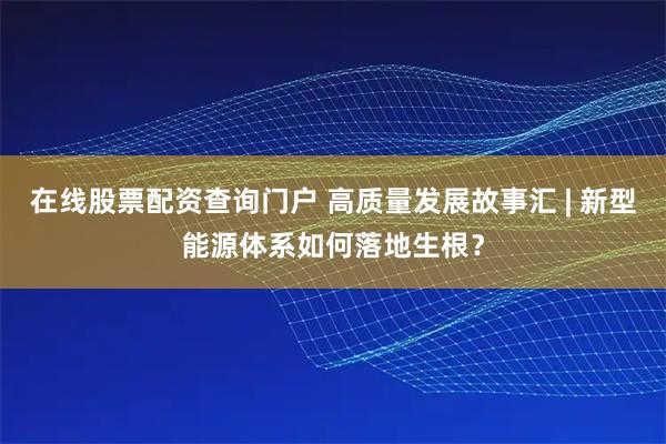 在线股票配资查询门户 高质量发展故事汇 | 新型能源体系如何落地生根？
