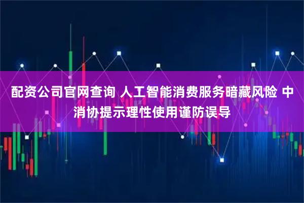 配资公司官网查询 人工智能消费服务暗藏风险 中消协提示理性使用谨防误导